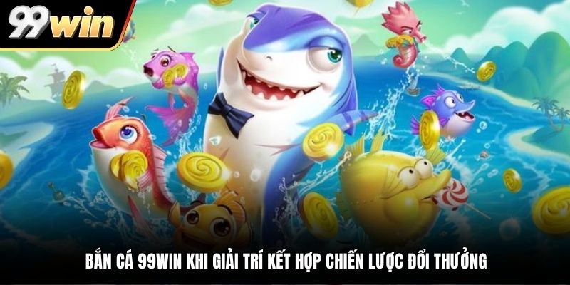 Bắn cá 99WIN khi giải trí kết hợp chiến lược đổi thưởng